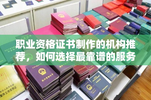 阳西职业资格证书制作的机构推荐，如何选择最靠谱的服务商？