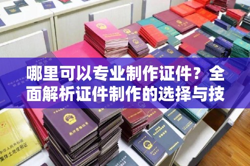 阳西哪里可以专业制作证件？全面解析证件制作的选择与技巧